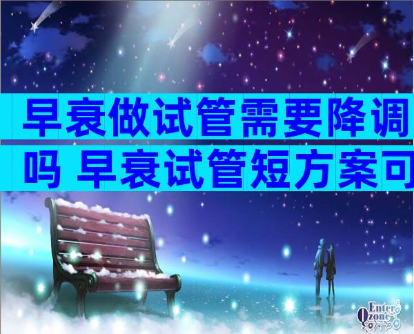 早衰做试管需要降调吗 早衰试管短方案可以取多少卵